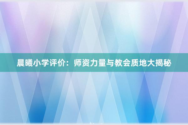 晨曦小学评价：师资力量与教会质地大揭秘