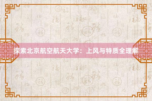 探索北京航空航天大学：上风与特质全理解